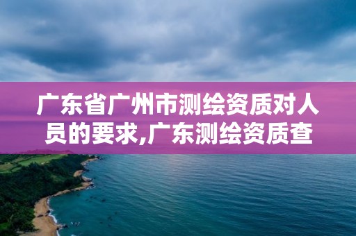 广东省广州市测绘资质对人员的要求,广东测绘资质查询。