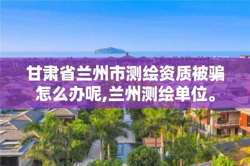 甘肃省兰州市测绘资质被骗怎么办呢,兰州测绘单位。