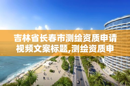 吉林省长春市测绘资质申请视频文案标题,测绘资质申请流程。