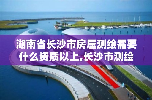 湖南省长沙市房屋测绘需要什么资质以上,长沙市测绘资质单位名单。