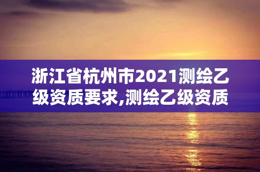 浙江省杭州市2021测绘乙级资质要求,测绘乙级资质需要多少专业人员。