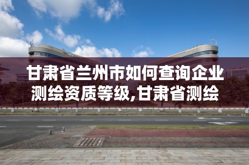 甘肃省兰州市如何查询企业测绘资质等级,甘肃省测绘资质管理平台。