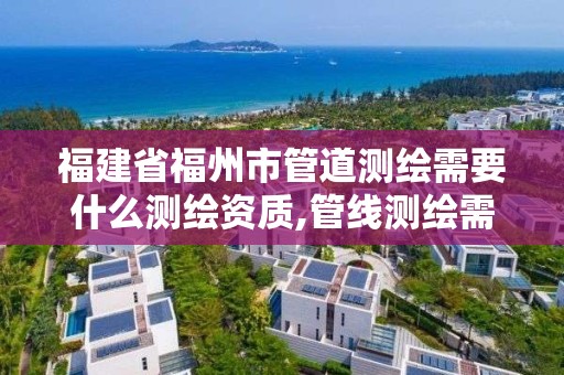 福建省福州市管道测绘需要什么测绘资质,管线测绘需要什么资质。