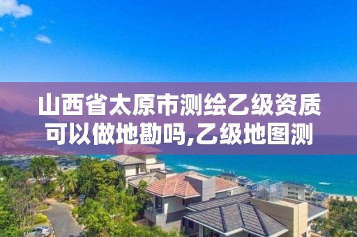 山西省太原市测绘乙级资质可以做地勘吗,乙级地图测绘资质。