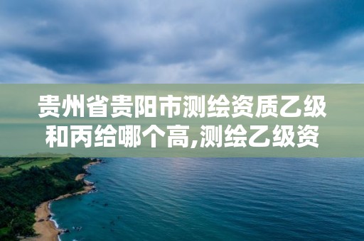 贵州省贵阳市测绘资质乙级和丙给哪个高,测绘乙级资质证书。