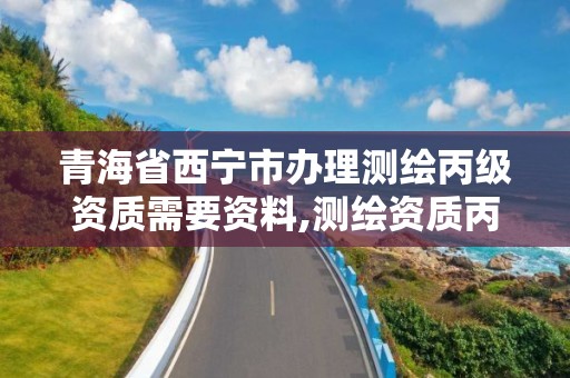 青海省西宁市办理测绘丙级资质需要资料,测绘资质丙级什么意思。