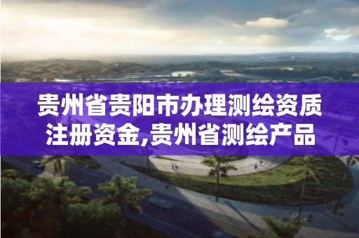 贵州省贵阳市办理测绘资质注册资金,贵州省测绘产品收费标准。