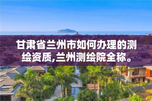 甘肃省兰州市如何办理的测绘资质,兰州测绘院全称。