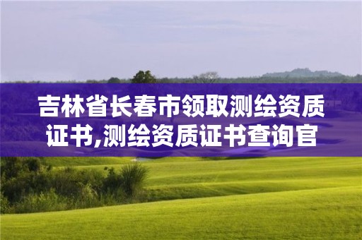 吉林省长春市领取测绘资质证书,测绘资质证书查询官方网站。