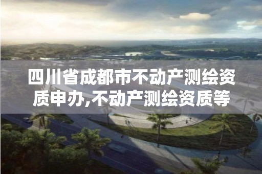 四川省成都市不动产测绘资质申办,不动产测绘资质等级。