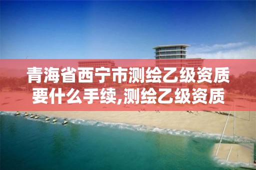 青海省西宁市测绘乙级资质要什么手续,测绘乙级资质需要哪些人员。