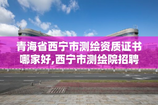 青海省西宁市测绘资质证书哪家好,西宁市测绘院招聘公示。