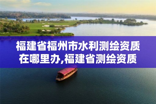 福建省福州市水利测绘资质在哪里办,福建省测绘资质查询。