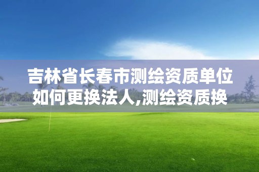 吉林省长春市测绘资质单位如何更换法人,测绘资质换证怎么办理。