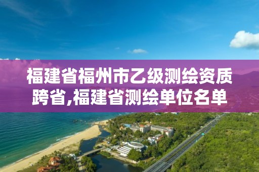 福建省福州市乙级测绘资质跨省,福建省测绘单位名单。