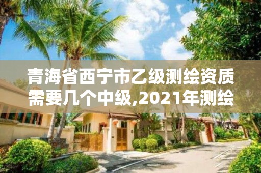 青海省西宁市乙级测绘资质需要几个中级,2021年测绘资质乙级人员要求。