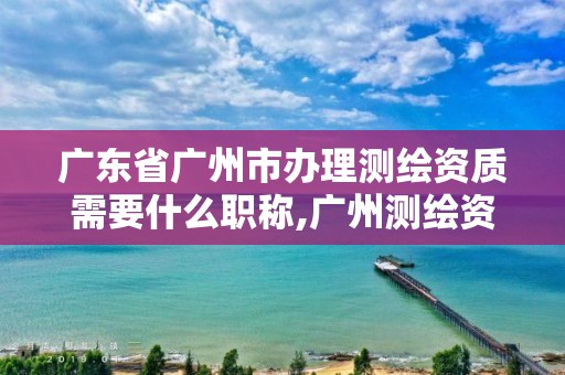 广东省广州市办理测绘资质需要什么职称,广州测绘资质代办。