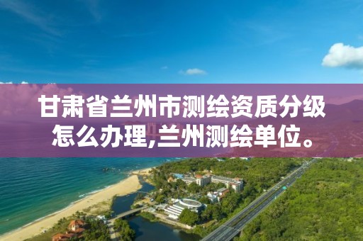 甘肃省兰州市测绘资质分级怎么办理,兰州测绘单位。