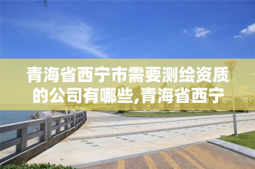 青海省西宁市需要测绘资质的公司有哪些,青海省西宁市需要测绘资质的公司有哪些。