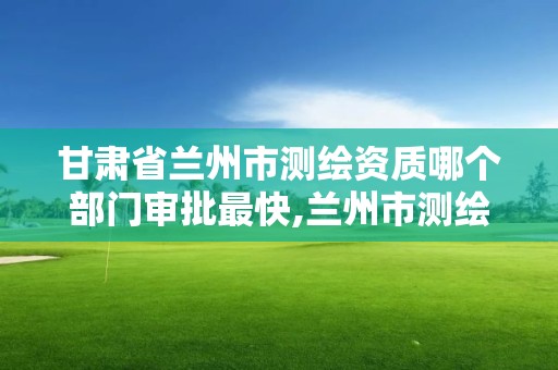 甘肃省兰州市测绘资质哪个部门审批最快,兰州市测绘勘察研究院。