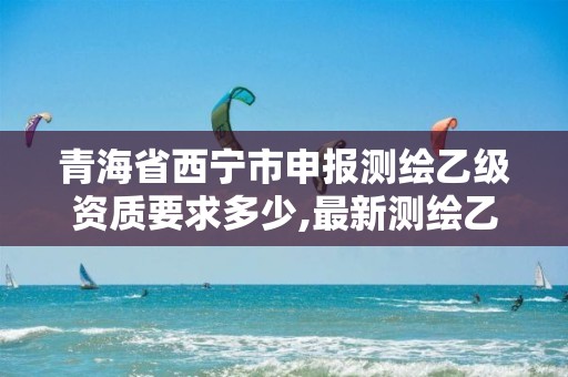 青海省西宁市申报测绘乙级资质要求多少,最新测绘乙级资质申报条件。