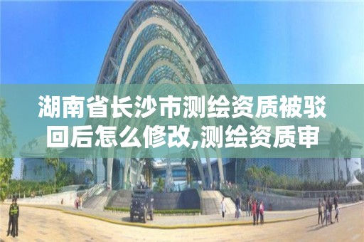 湖南省长沙市测绘资质被驳回后怎么修改,测绘资质审查。