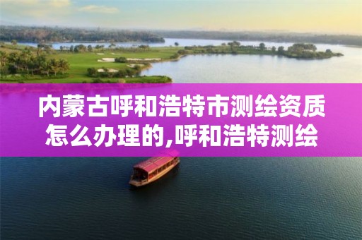 内蒙古呼和浩特市测绘资质怎么办理的,呼和浩特测绘局属于什么单位管理。