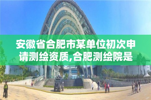 安徽省合肥市某单位初次申请,合肥测绘院是什么单位。