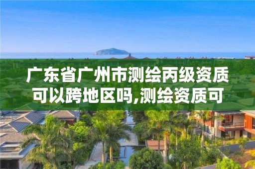 广东省广州市测绘丙级资质可以跨地区吗,测绘资质可以直接申请丙级吗。