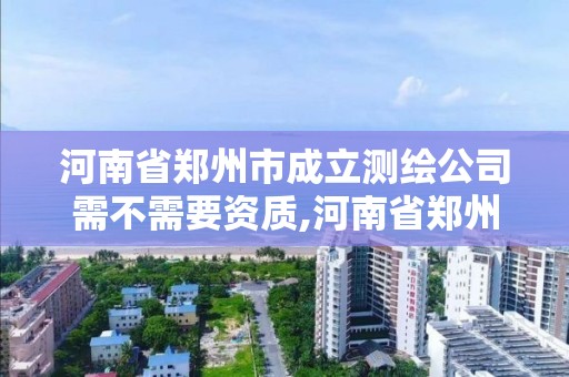 河南省郑州市成立测绘公司需不需要资质,河南省郑州市成立测绘公司需不需要资质证书。