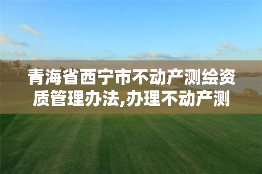 青海省西宁市不动产测绘资质管理办法,办理不动产测绘资质需要什么条件。