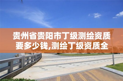 贵州省贵阳市丁级要多少钱,测绘丁级资质全套申请文件。