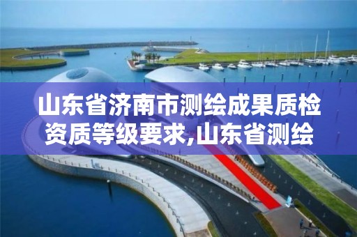 山东省济南市测绘成果质检资质等级要求,山东省测绘质检站。