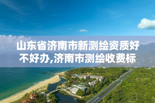 山东省济南市新测绘资质好不好办,济南市测绘收费标准。