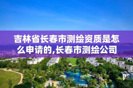 吉林省长春市测绘资质是怎么申请的,长春市测绘公司招聘。