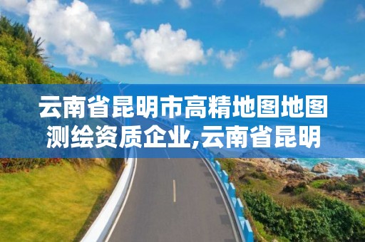 云南省昆明市高精地图地图测绘资质企业,云南省昆明市高精地图地图测绘资质企业名单。