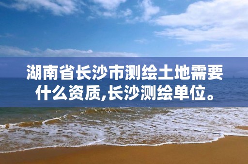 湖南省长沙市测绘土地需要什么资质,长沙测绘单位。