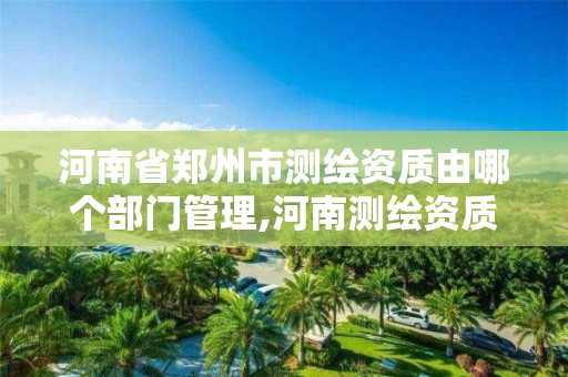 河南省郑州市测绘资质由哪个部门管理,河南测绘资质公示。