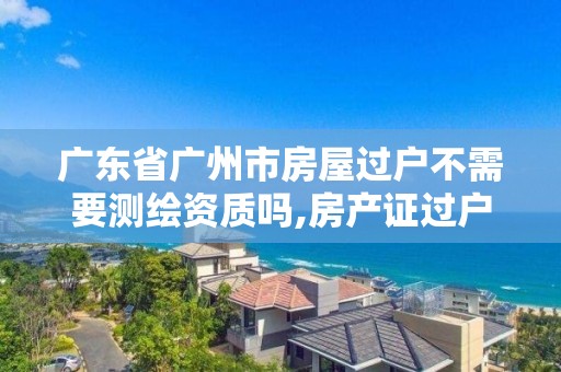 广东省广州市房屋过户不需要测绘资质吗,房产证过户测绘收费吗。