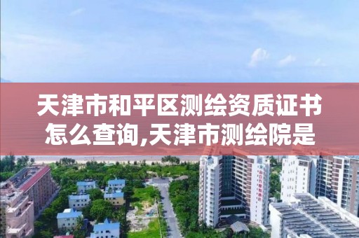 天津市和平区测绘资质证书怎么查询,天津市测绘院是什么单位性质。