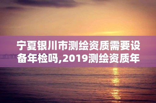 宁夏银川市测绘资质需要设备年检吗,2019测绘资质年审政策。