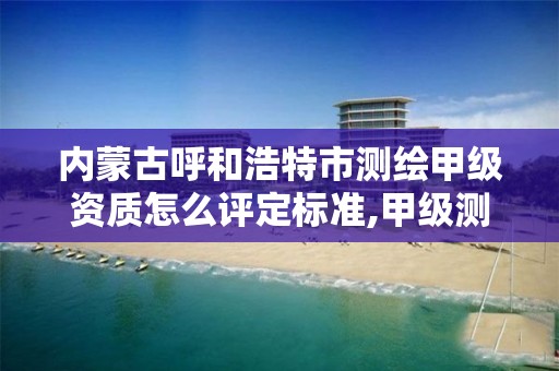 内蒙古呼和浩特市测绘甲级资质怎么评定标准,甲级测绘资质值多少钱。