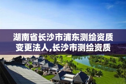 湖南省长沙市浦东测绘资质变更法人,长沙市测绘资质单位名单。