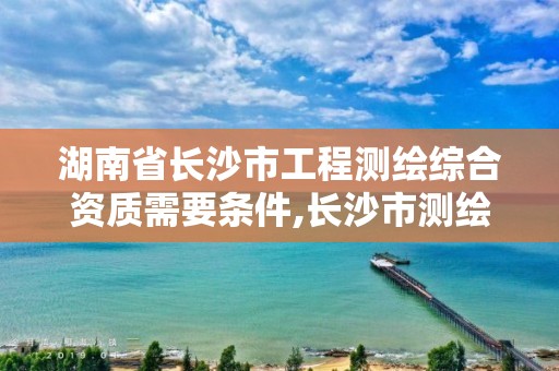 湖南省长沙市工程测绘综合资质需要条件,长沙市测绘资质单位名单。