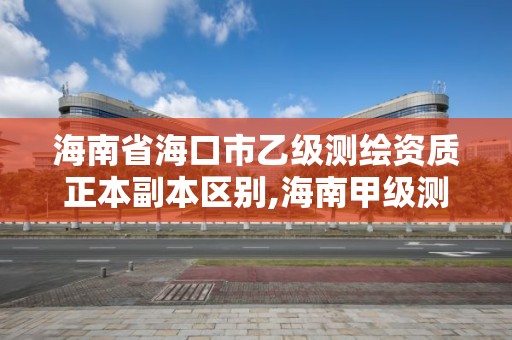 海南省海口市乙级测绘资质正本副本区别,海南甲级测绘资质单位。