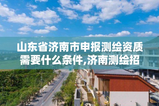 山东省济南市申报测绘资质需要什么条件,济南测绘招标。