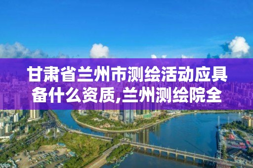 甘肃省兰州市测绘活动应具备什么资质,兰州测绘院全称。