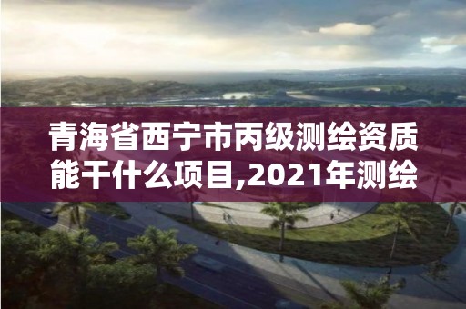 青海省西宁市丙级能干什么项目,2021年测绘丙级资质申报条件。