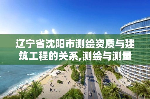 辽宁省沈阳市测绘资质与建筑工程的关系,测绘与测量资质区别。