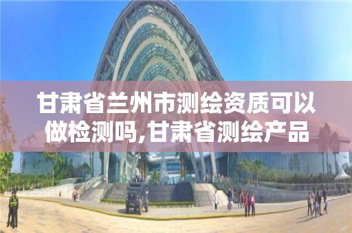 甘肃省兰州市测绘资质可以做检测吗,甘肃省测绘产品质量监督检验站待遇怎么样。